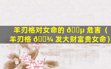 羊刃格对女命的 🌵 危害（羊刃格 🌾 发大财富贵女命）
